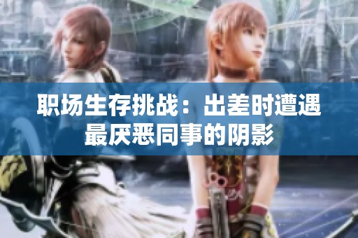 职场生存挑战：出差时遭遇最厌恶同事的阴影