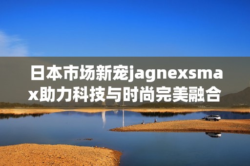 日本市场新宠jagnexsmax助力科技与时尚完美融合