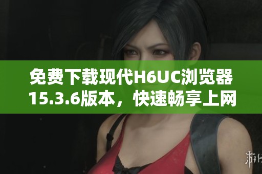 免费下载现代H6UC浏览器15.3.6版本，快速畅享上网体验