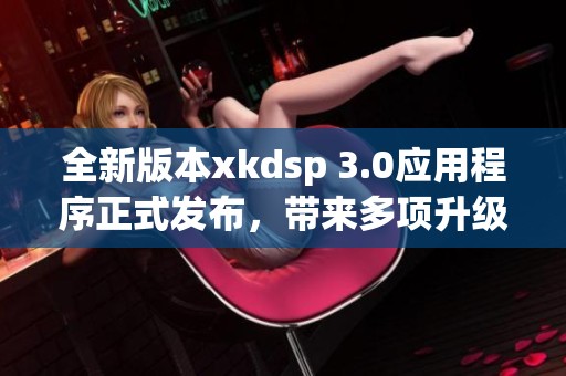 全新版本xkdsp 3.0应用程序正式发布，带来多项升级与优化