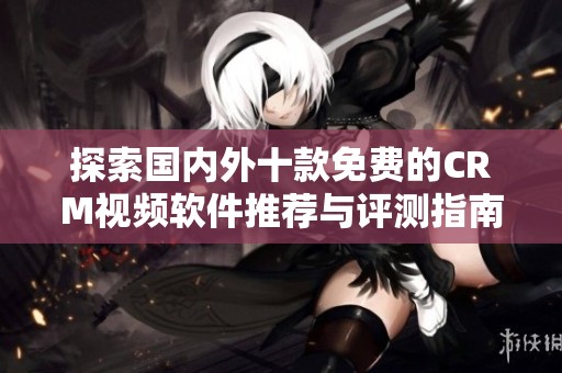 探索国内外十款免费的CRM视频软件推荐与评测指南
