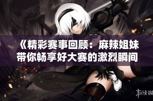 《精彩赛事回顾：麻辣姐妹带你畅享好大赛的激烈瞬间》