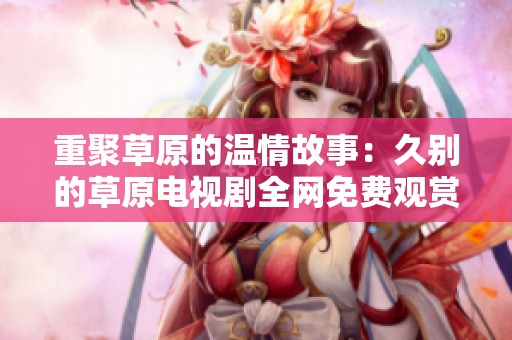 重聚草原的温情故事：久别的草原电视剧全网免费观赏