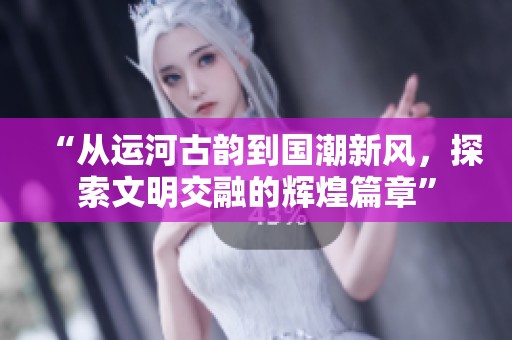 “从运河古韵到国潮新风，探索文明交融的辉煌篇章”