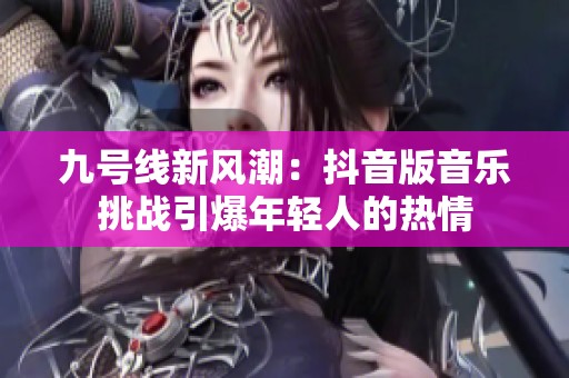 九号线新风潮：抖音版音乐挑战引爆年轻人的热情