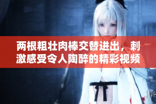 两根粗壮肉棒交替进出，刺激感受令人陶醉的精彩视频
