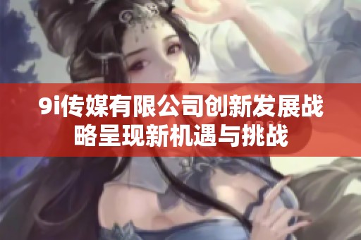 9i传媒有限公司创新发展战略呈现新机遇与挑战