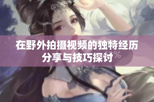 在野外拍摄视频的独特经历分享与技巧探讨