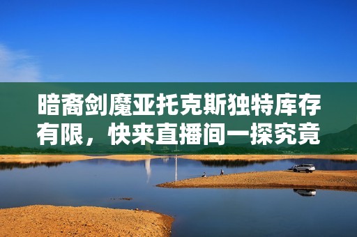 暗裔剑魔亚托克斯独特库存有限，快来直播间一探究竟！