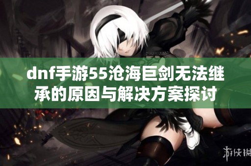 dnf手游55沧海巨剑无法继承的原因与解决方案探讨