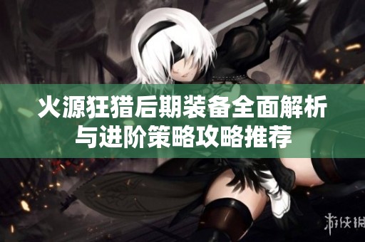 火源狂猎后期装备全面解析与进阶策略攻略推荐