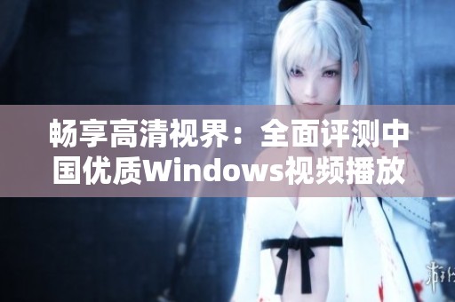 畅享高清视界：全面评测中国优质Windows视频播放软件