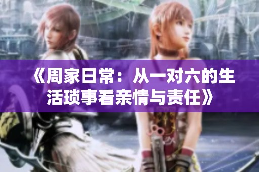 《周家日常：从一对六的生活琐事看亲情与责任》