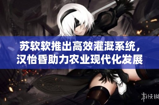 苏软软推出高效灌溉系统，汉怡昏助力农业现代化发展