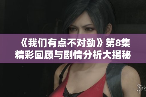 《我们有点不对劲》第8集精彩回顾与剧情分析大揭秘