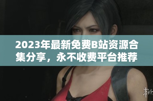2023年最新免费B站资源合集分享，永不收费平台推荐