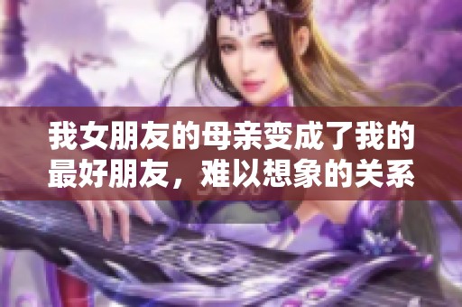 我女朋友的母亲变成了我的最好朋友，难以想象的关系发展