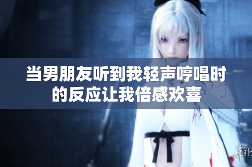 当男朋友听到我轻声哼唱时的反应让我倍感欢喜