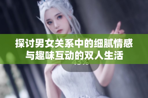 探讨男女关系中的细腻情感与趣味互动的双人生活