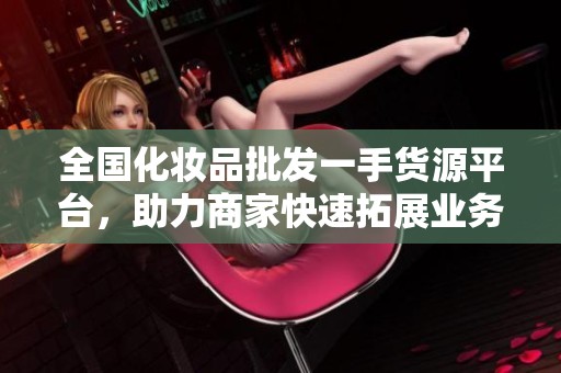 全国化妆品批发一手货源平台，助力商家快速拓展业务