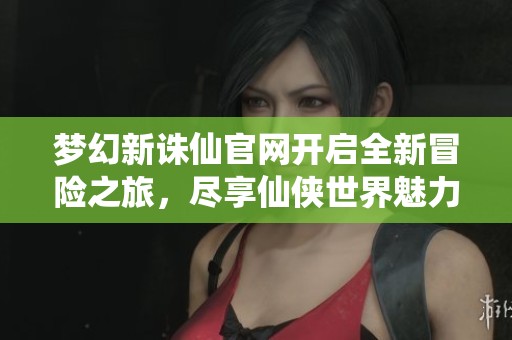 梦幻新诛仙官网开启全新冒险之旅，尽享仙侠世界魅力