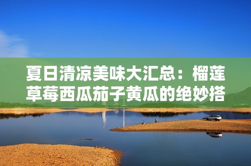 夏日清凉美味大汇总：榴莲草莓西瓜茄子黄瓜的绝妙搭配