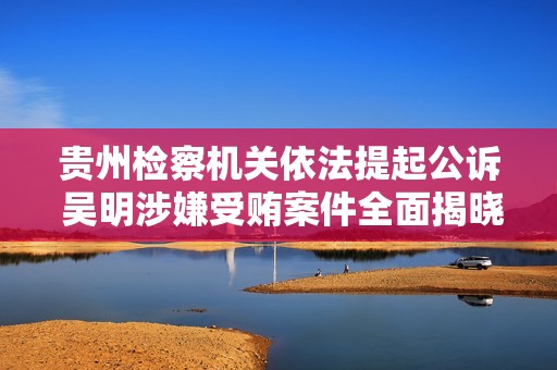 贵州检察机关依法提起公诉 吴明涉嫌受贿案件全面揭晓