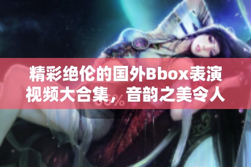精彩绝伦的国外Bbox表演视频大合集，音韵之美令人陶醉