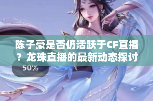 陈子豪是否仍活跃于CF直播？龙珠直播的最新动态探讨