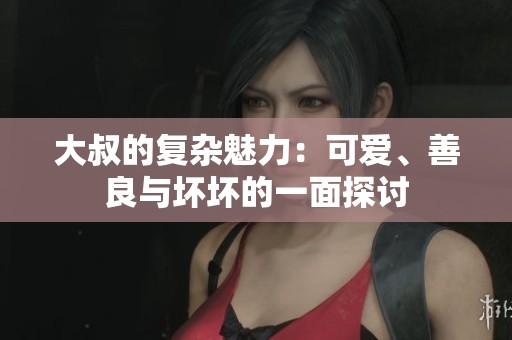 大叔的复杂魅力：可爱、善良与坏坏的一面探讨