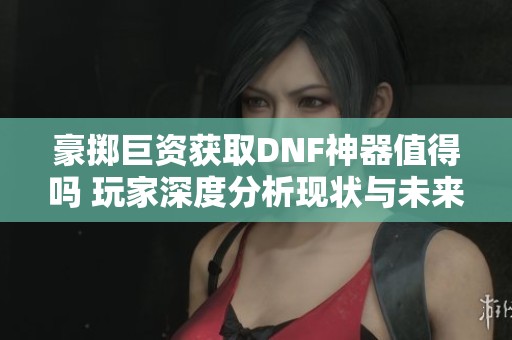 豪掷巨资获取DNF神器值得吗 玩家深度分析现状与未来