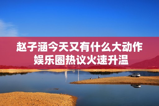 赵子涵今天又有什么大动作 娱乐圈热议火速升温