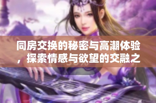 同房交换的秘密与高潮体验，探索情感与欲望的交融之旅