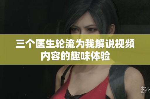 三个医生轮流为我解说视频内容的趣味体验