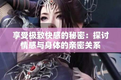 享受极致快感的秘密：探讨情感与身体的亲密关系