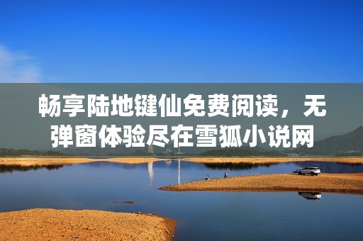 畅享陆地键仙免费阅读，无弹窗体验尽在雪狐小说网