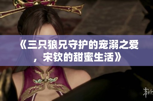《三只狼兄守护的宠溺之爱，宋钦的甜蜜生活》