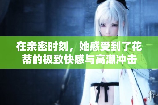 在亲密时刻，她感受到了花蒂的极致快感与高潮冲击