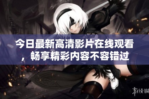 今日最新高清影片在线观看，畅享精彩内容不容错过