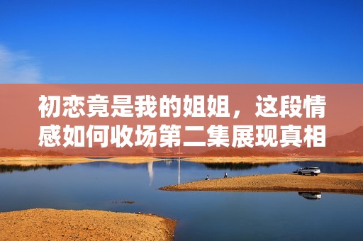 初恋竟是我的姐姐，这段情感如何收场第二集展现真相
