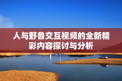 人与野鲁交互视频的全新精彩内容探讨与分析