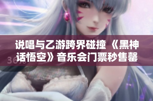 说唱与乙游跨界碰撞 《黑神话悟空》音乐会门票秒售罄