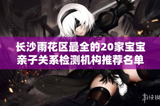 长沙雨花区最全的20家宝宝亲子关系检测机构推荐名单