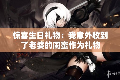 惊喜生日礼物：我意外收到了老婆的闺蜜作为礼物
