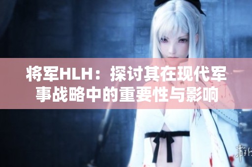 将军HLH：探讨其在现代军事战略中的重要性与影响