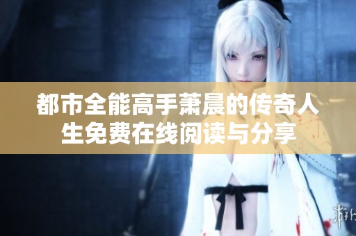 都市全能高手萧晨的传奇人生免费在线阅读与分享