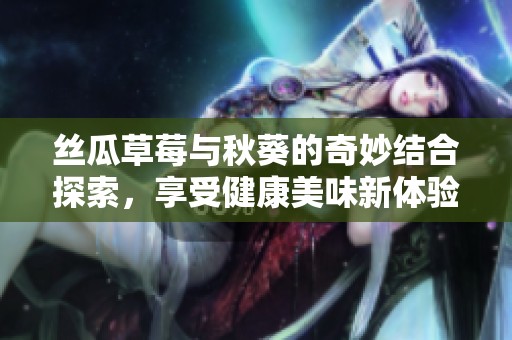 丝瓜草莓与秋葵的奇妙结合探索，享受健康美味新体验