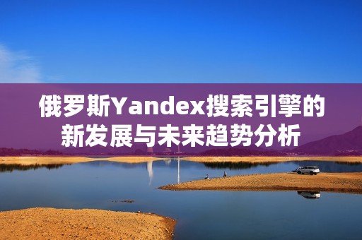 俄罗斯Yandex搜索引擎的新发展与未来趋势分析