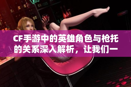 CF手游中的英雄角色与枪托的关系深入解析，让我们一探究竟