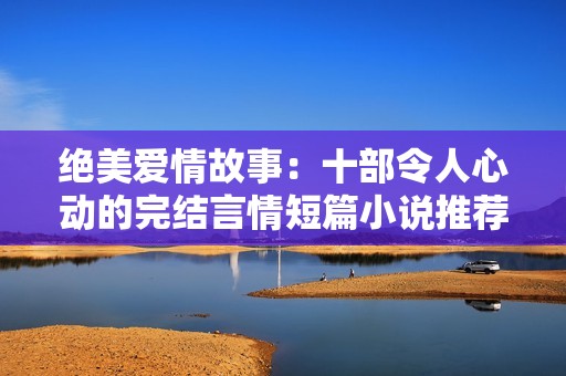 绝美爱情故事：十部令人心动的完结言情短篇小说推荐